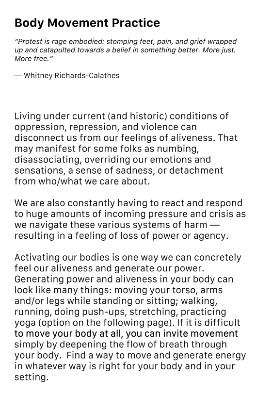 Body Movement Practice “Protest is rage embodied: stomping feet, pain, and grief wrapped up and catapulted towards a belief in something better. More just. More free.” — Whitney Richards-Calathes Living under current (and historic) conditions of oppression, repression, and violence can disconnect us from our feelings of aliveness. That may manifest for some folks as numbing, disassociating, overriding our emotions and sensations, a sense of sadness, or detachment from who/what we care about. We are also constantly having to react and respond to huge amounts of incoming pressure and crisis as we navigate these various systems of harm — resulting in a feeling of loss of power or agency. Activating our bodies is one way we can concretely feel our aliveness and generate our power. Generating power and aliveness in your body can look like many things: moving your torso, arms and/or legs while standing or sitting; walking, running, doing push-ups, stretching, practicing yoga (option on the following page). If it is difficult to move your body at all, you can invite movement simply by deepening the flow of breath through your body. Find a way to move and generate energy in whatever way is right for your body and in your setting.